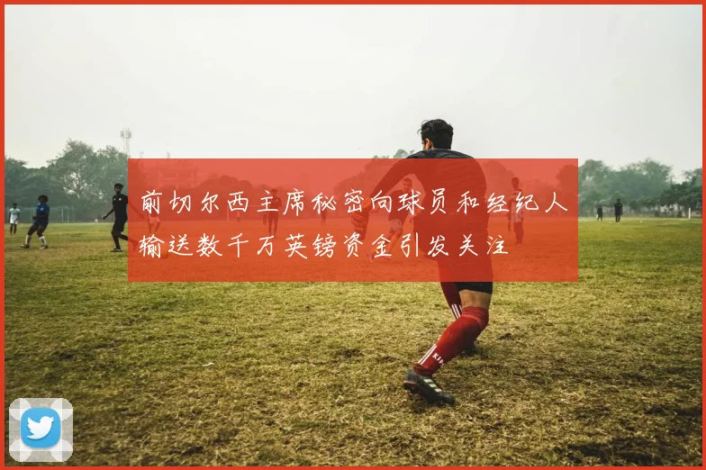 前切尔西主席秘密向球员和经纪人输送数千万英镑资金引发关注