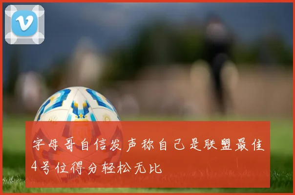 字母哥自信发声称自己是联盟最佳4号位得分轻松无比