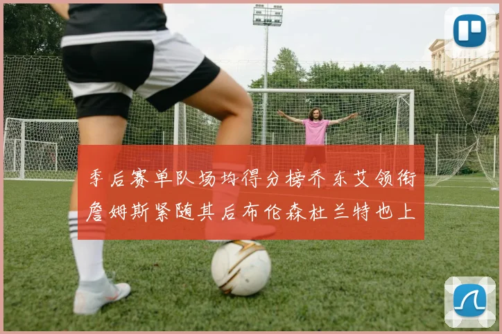 季后赛单队场均得分榜乔东艾领衔詹姆斯紧随其后布伦森杜兰特也上榜