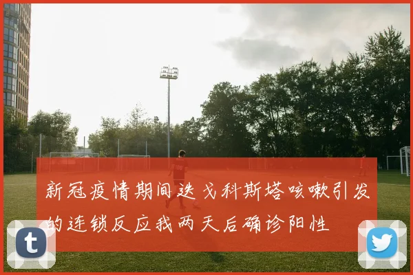 新冠疫情期间迭戈科斯塔咳嗽引发的连锁反应我两天后确诊阳性