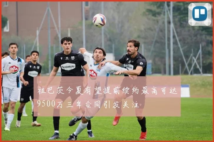祖巴茨今夏有望提前续约最高可达9500万三年合同引发关注