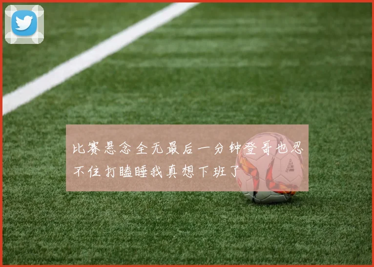 比赛悬念全无最后一分钟登哥也忍不住打瞌睡我真想下班了