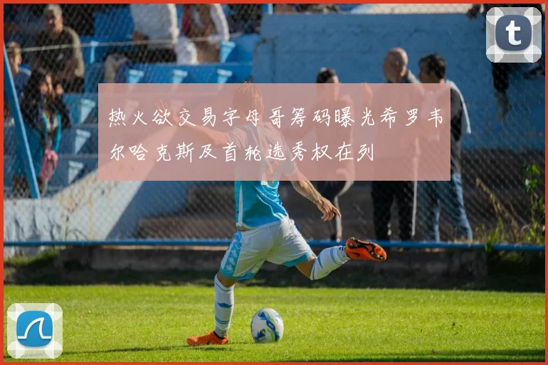 热火欲交易字母哥筹码曝光希罗韦尔哈克斯及首轮选秀权在列
