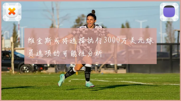 维金斯或将选择执行3000万美元球员选项的可能性分析
