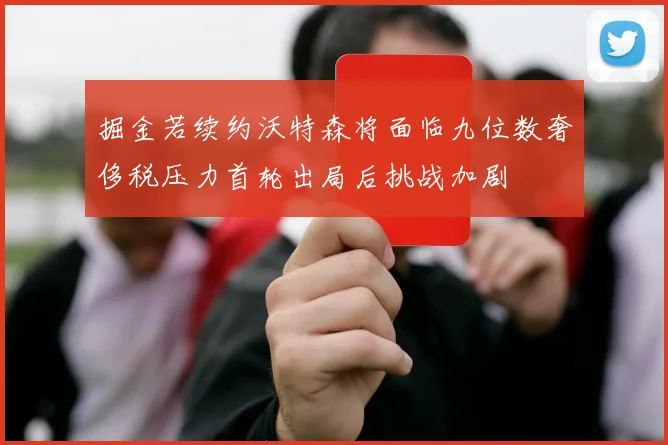 掘金若续约沃特森将面临九位数奢侈税压力首轮出局后挑战加剧
