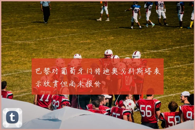 巴黎对葡萄牙门将迪奥戈科斯塔表示欣赏但尚未报价