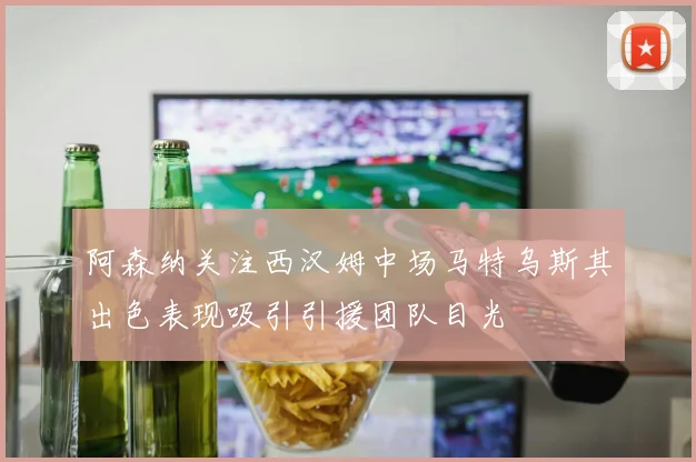 阿森纳关注西汉姆中场马特乌斯其出色表现吸引引援团队目光