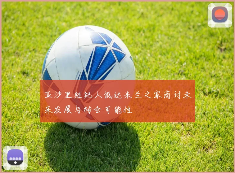 亚沙里经纪人抵达米兰之家商讨未来发展与转会可能性