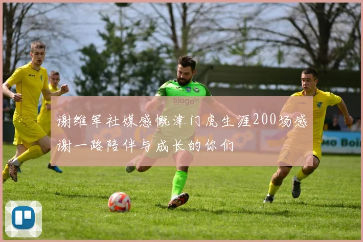 谢维军社媒感慨津门虎生涯200场感谢一路陪伴与成长的你们