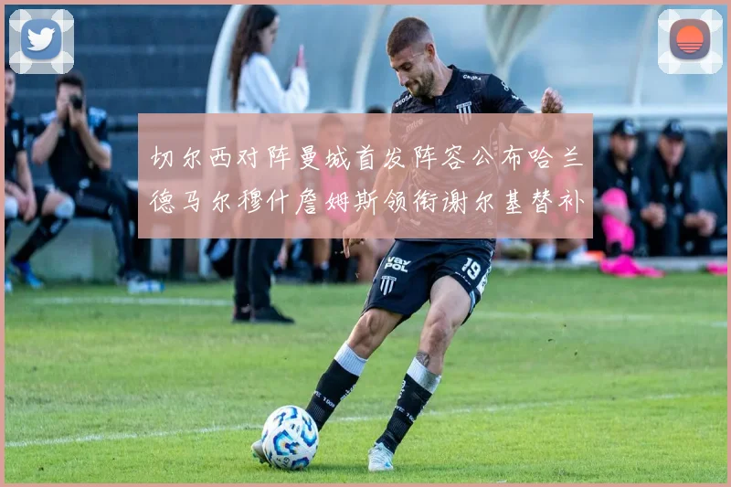 切尔西对阵曼城首发阵容公布哈兰德马尔穆什詹姆斯领衔谢尔基替补出战