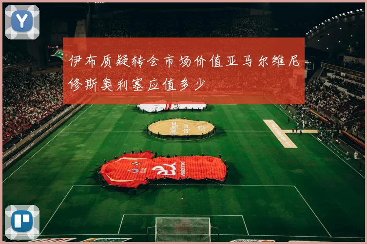 伊布质疑转会市场价值亚马尔维尼修斯奥利塞应值多少