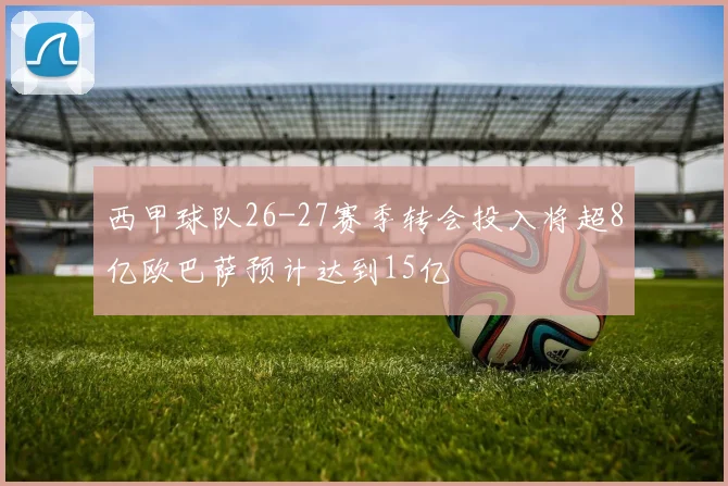 西甲球队26-27赛季转会投入将超8亿欧巴萨预计达到15亿