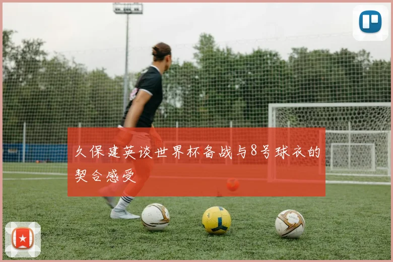 久保建英谈世界杯备战与8号球衣的契合感受