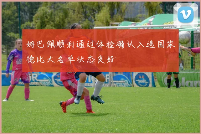 姆巴佩顺利通过体检确认入选国家德比大名单状态良好