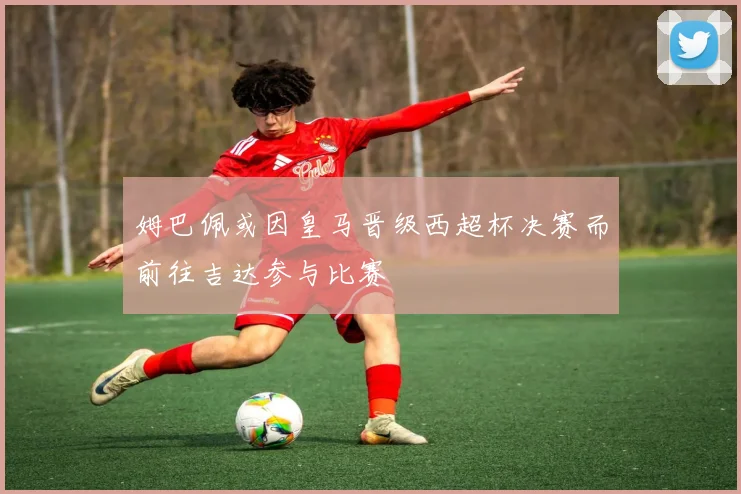 姆巴佩或因皇马晋级西超杯决赛而前往吉达参与比赛