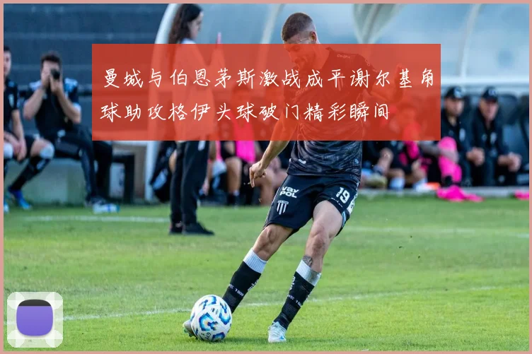 曼城与伯恩茅斯激战成平谢尔基角球助攻格伊头球破门精彩瞬间