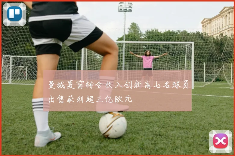 曼城夏窗转会收入创新高七名球员出售获利超三亿欧元