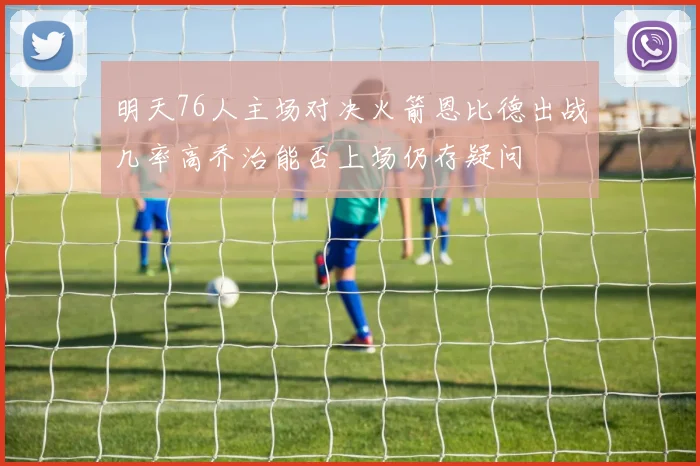明天76人主场对决火箭恩比德出战几率高乔治能否上场仍存疑问