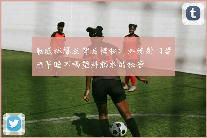 勒威林爆发背后揭秘：加练射门禁酒早睡不喝塑料瓶水的秘密