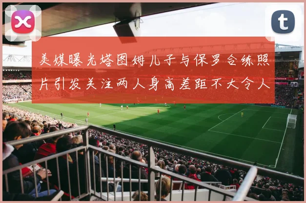 美媒曝光塔图姆儿子与保罗合练照片引发关注两人身高差距不大令人惊讶