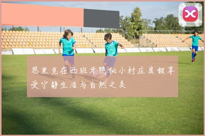 恩里克在西班牙隐秘小村庄度假享受宁静生活与自然之美