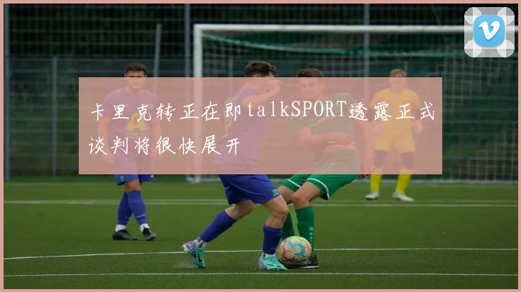 卡里克转正在即talkSPORT透露正式谈判将很快展开