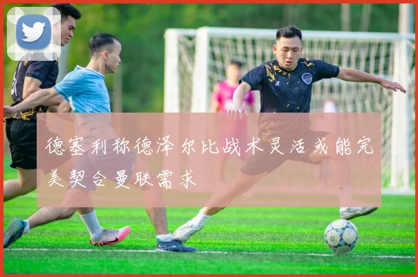 德塞利称德泽尔比战术灵活或能完美契合曼联需求
