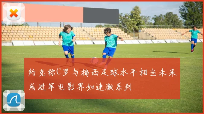约克称C罗与梅西足球水平相当未来或进军电影界如速激系列