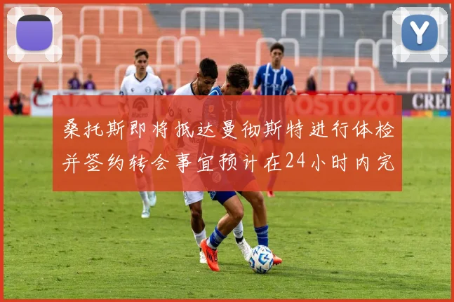 桑托斯即将抵达曼彻斯特进行体检并签约转会事宜预计在24小时内完成