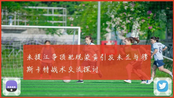 米提江争顶犯规染黄引发米兰与穆斯卡特战术交流探讨